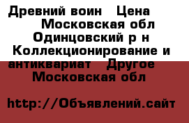 Древний воин › Цена ­ 1 500 - Московская обл., Одинцовский р-н Коллекционирование и антиквариат » Другое   . Московская обл.